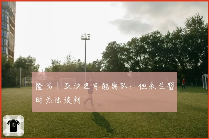 隆戈丨亚沙里可能离队，但米兰暂时无法谈判